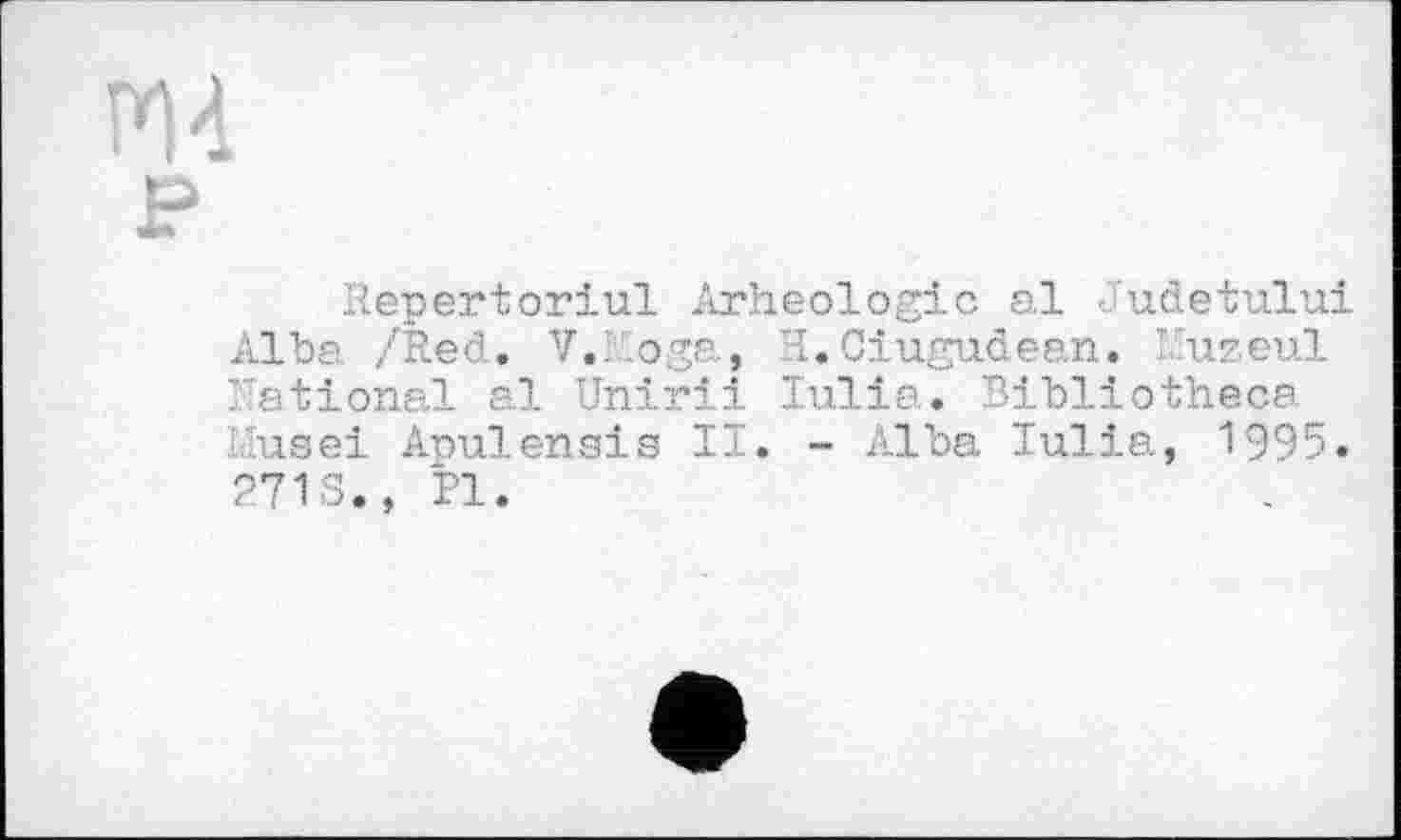 ﻿PM
P
Répertoriai Arheologic al Judetului Alba /Red. V.Roga, H.Ciugudean. I uzeul Rational al Unirii Iulia. Bibliotheca ■'use! Apulensis II. - Alba Iulia, 1995. 271 S., PI.